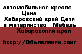 автомобильное кресло › Цена ­ 2 500 - Хабаровский край Дети и материнство » Мебель   . Хабаровский край